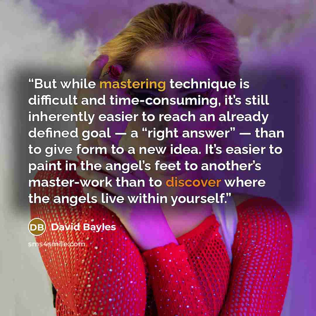 “But while mastering technique is difficult and time-consuming, it’s still inherently easier to reach an already defined goal — a “right answer” — than to give form to a new idea. It’s easier to paint in the angel’s feet to another’s master-work than to discover where the angels live within yourself.” quote by David Bayles