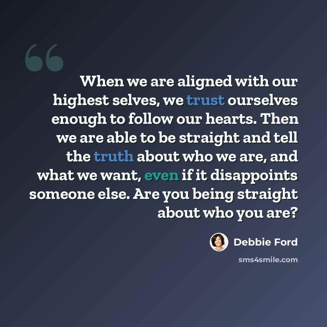 “When we are aligned with our highest selves, we trust ourselves enough to follow our hearts. Then we are able to be straight and tell the truth about who we are, and what we want, even if it disappoints someone else. Are you being straight about who you are?” quote by Debbie Ford