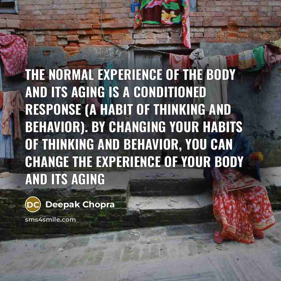“The normal experience of the body and its aging is a conditioned response (a habit of thinking and behavior). By changing your habits of thinking and behavior, you can change the experience of your body and its aging” quote by Deepak Chopra