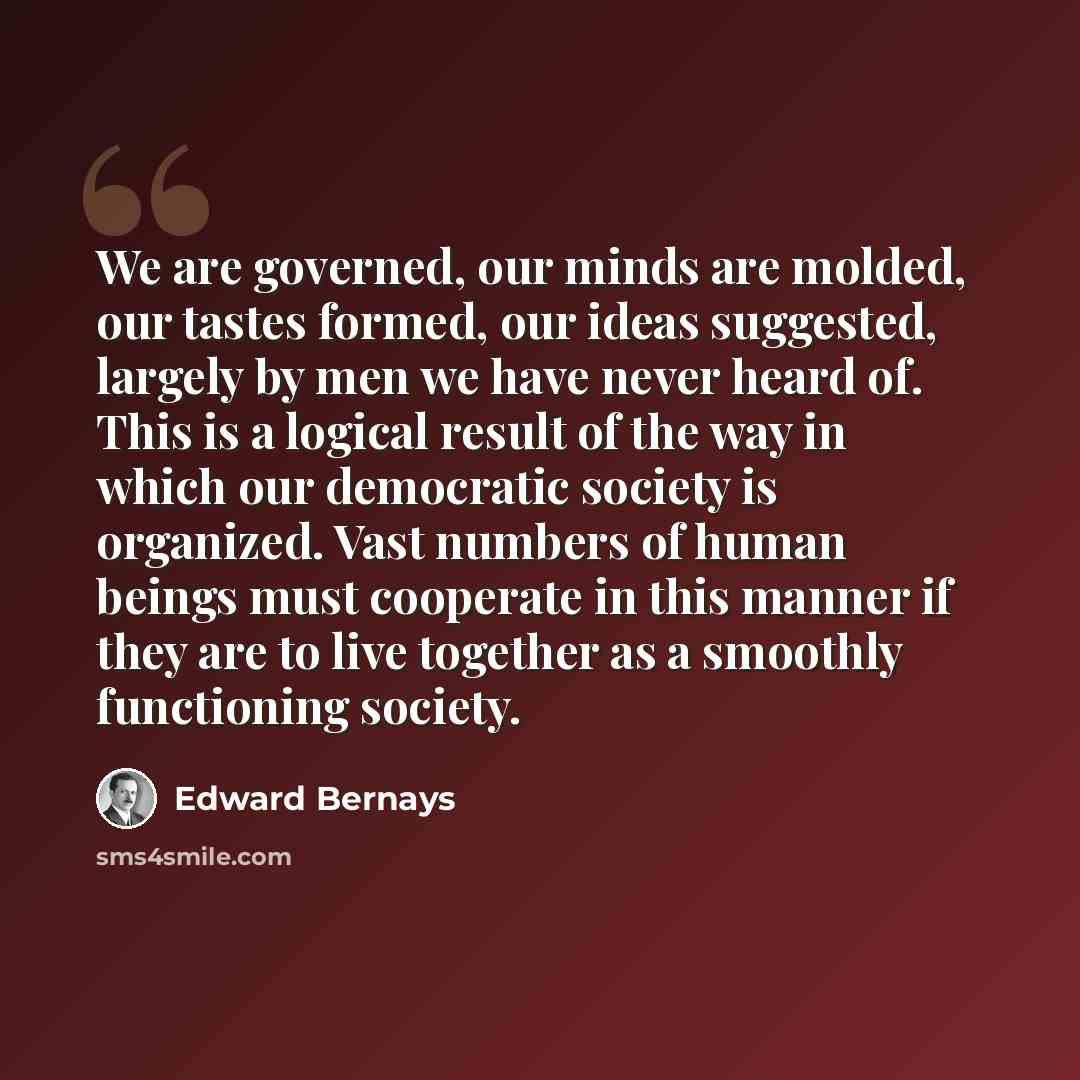 “We are governed, our minds are molded, our tastes formed, our ideas suggested, largely by men we have never heard of. This is a logical result of the way in which our democratic society is organized. Vast numbers of human beings must cooperate in this manner if they are to live together as a…” quote by Edward Bernays