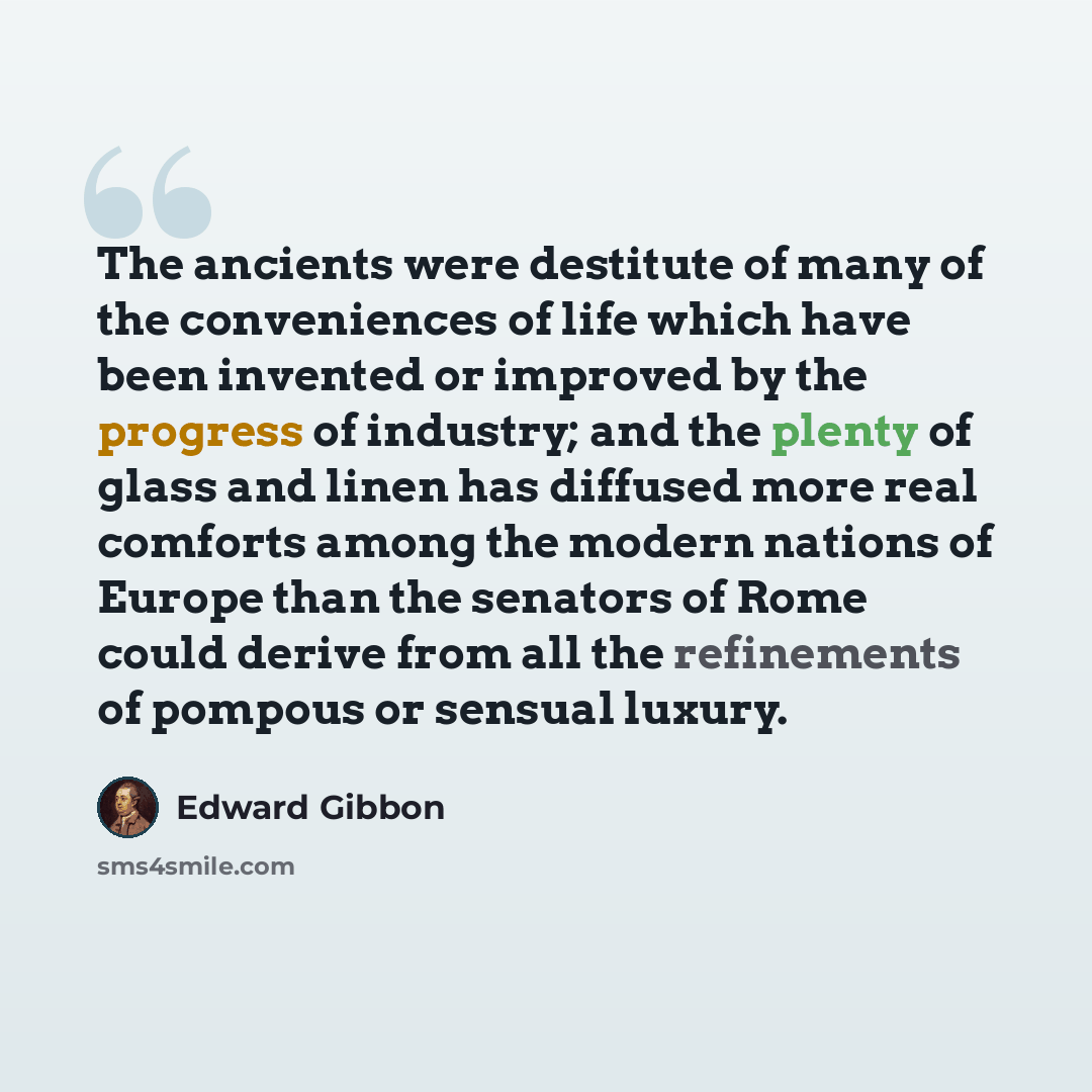 “The ancients were destitute of many of the conveniences of life which have been invented or improved by the progress of industry; and the plenty of glass and linen has diffused more real comforts among the modern nations of Europe than the senators of Rome could derive from all the refinements of…” quote by Edward Gibbon
