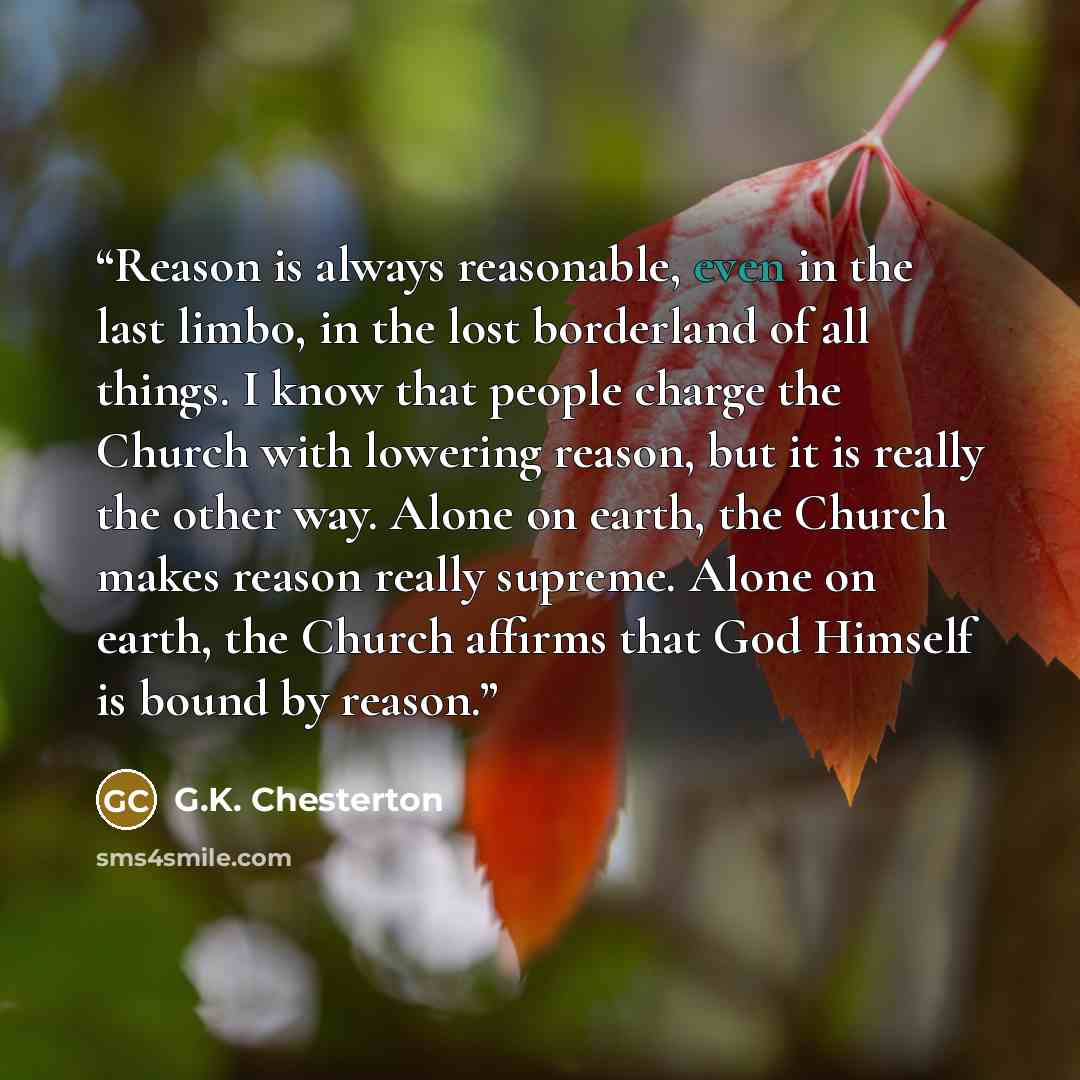 “Reason is always reasonable, even in the last limbo, in the lost borderland of all things. I know that people charge the Church with lowering reason, but it is really the other way. Alone on earth, the Church makes reason really supreme. Alone on earth, the Church affirms that God Himself is bound…” quote by G.K. Chesterton