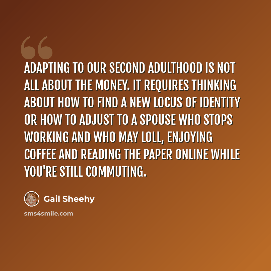“Adapting to our Second Adulthood is not all about the money. It requires thinking about how to find a new locus of identity or how to adjust to a spouse who stops working and who may loll, enjoying coffee and reading the paper online while you're still commuting.” quote by Gail Sheehy