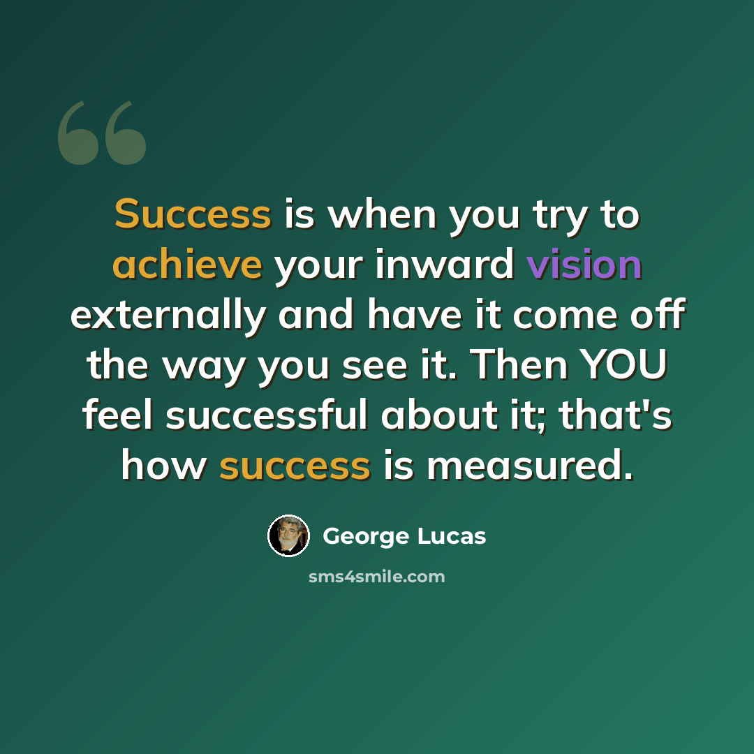 “Success is when you try to achieve your inward vision externally and have it come off the way you see it. Then YOU feel successful about it; that's how success is measured.” quote by George Lucas