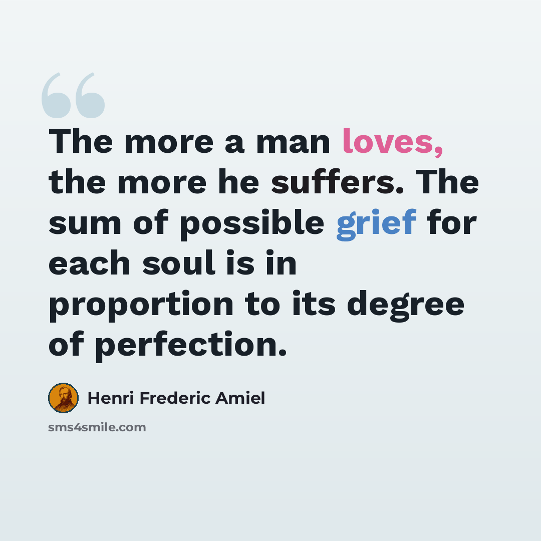 “The more a man loves, the more he suffers. The sum of possible grief for each soul is in proportion to its degree of perfection.” quote by Henri Frederic Amiel