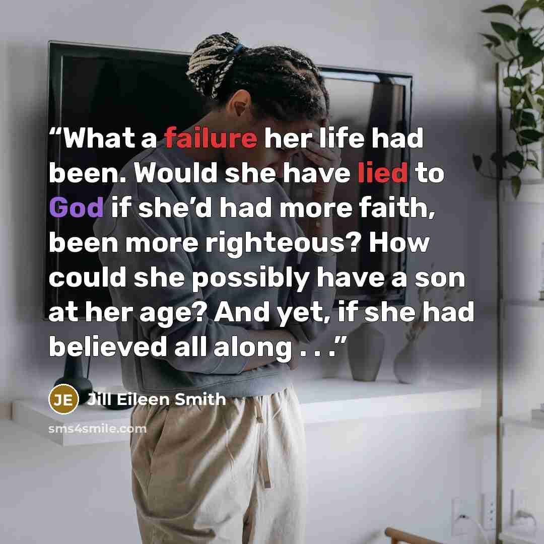 “What a failure her life had been. Would she have lied to God if she’d had more faith, been more righteous? How could she possibly have a son at her age? And yet, if she had believed all along . . .” quote by Jill Eileen Smith