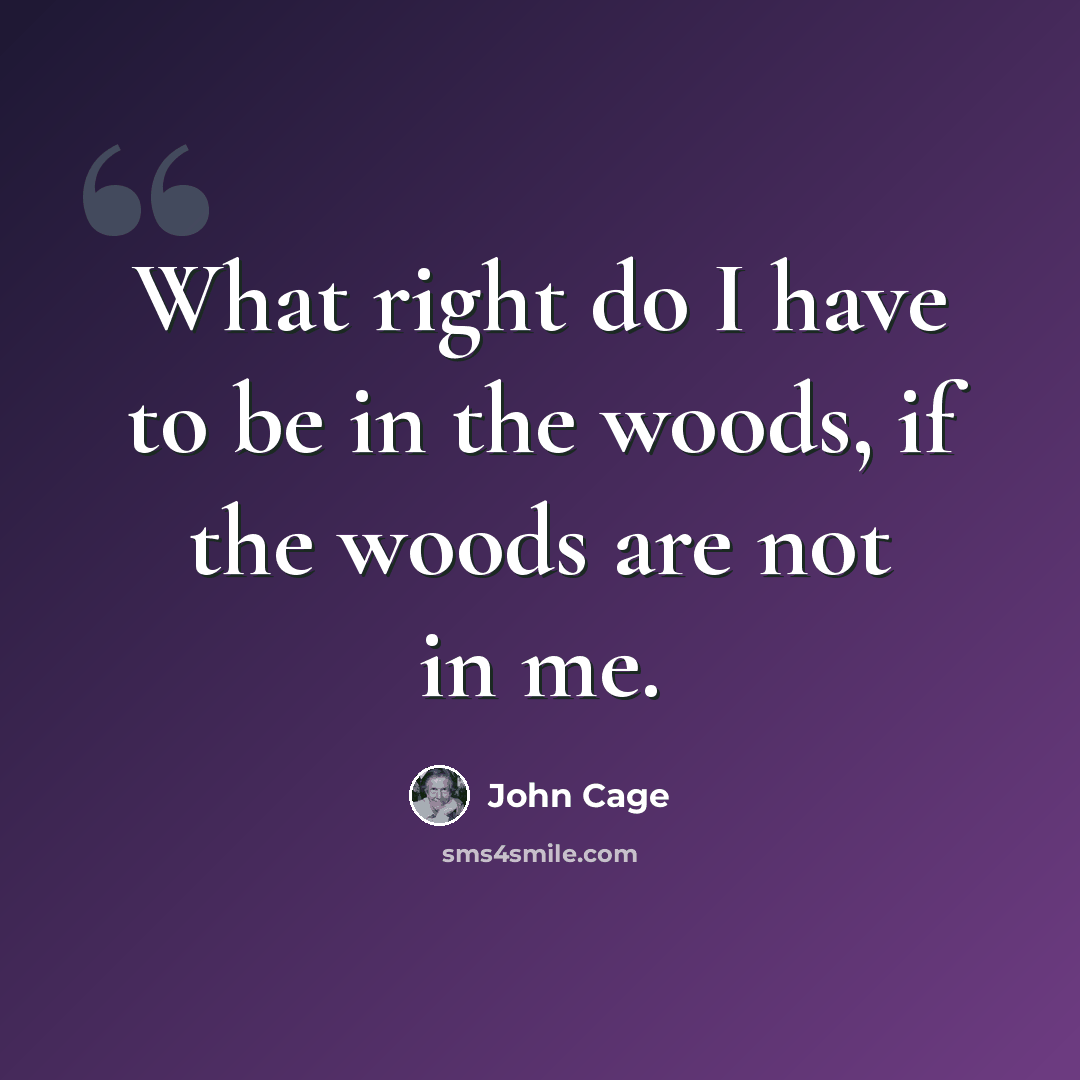 “What right do I have to be in the woods, if the woods are not in me.” quote by John Cage