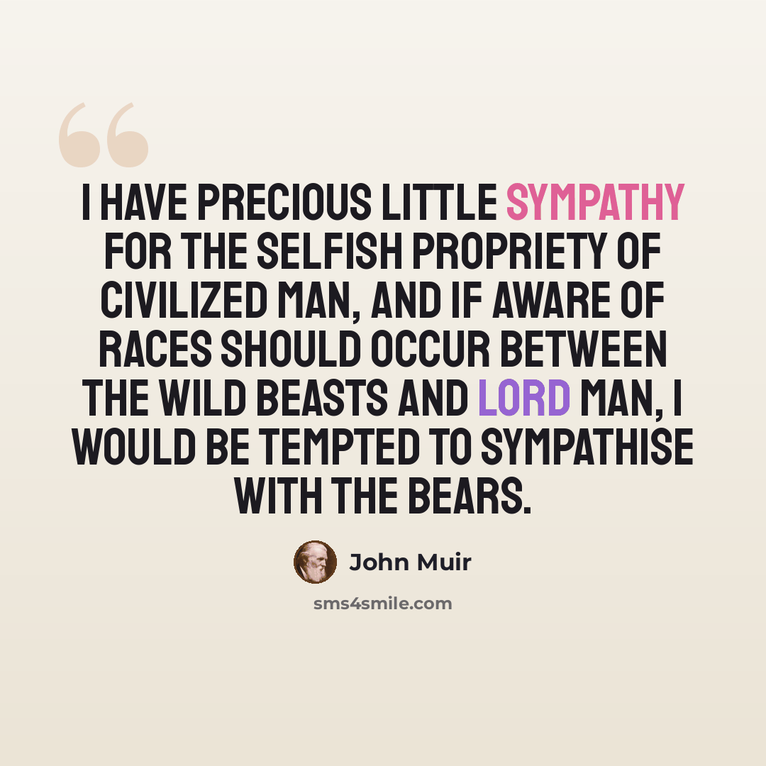 “I have precious little sympathy for the selfish propriety of civilized man, and if aware of races should occur between the wild beasts and Lord Man, I would be tempted to sympathise with the bears.” quote by John Muir