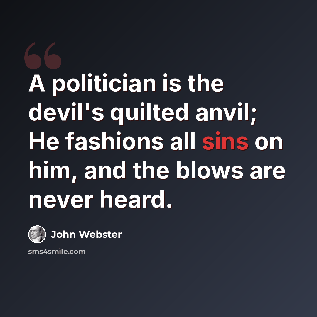 “A politician is the devil's quilted anvil; He fashions all sins on him, and the blows are never heard.” quote by John Webster