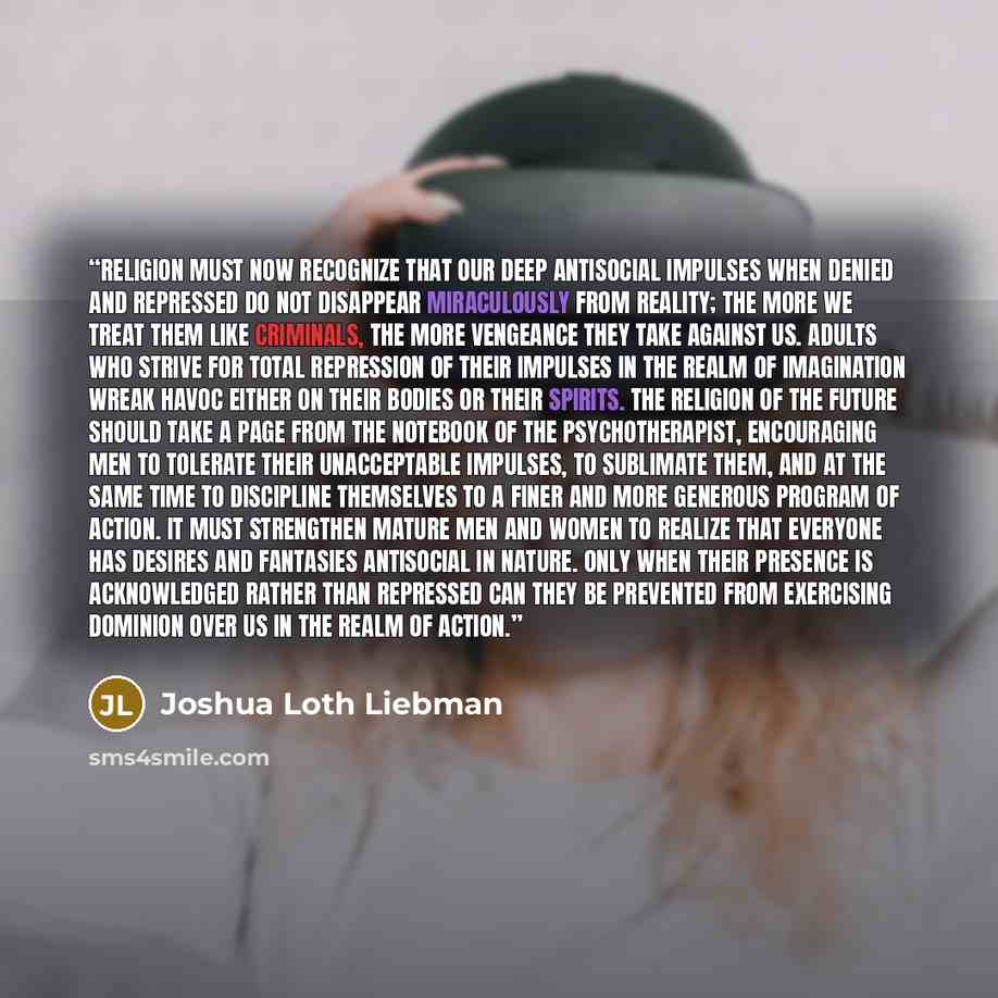 “Religion must now recognize that our deep antisocial impulses when denied and repressed do not disappear miraculously from reality; the more we treat them like criminals, the more vengeance they take against us. Adults who strive for total repression of their impulses in the realm of imagination…” quote by Joshua Loth Liebman