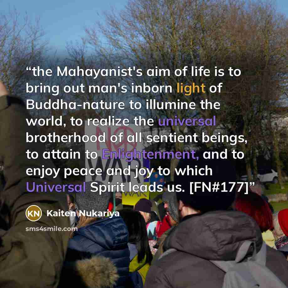 “the Mahayanist's aim of life is to bring out man's inborn light of Buddha-nature to illumine the world, to realize the universal brotherhood of all sentient beings, to attain to Enlightenment, and to enjoy peace and joy to which Universal Spirit leads us. [FN#177]” quote by Kaiten Nukariya