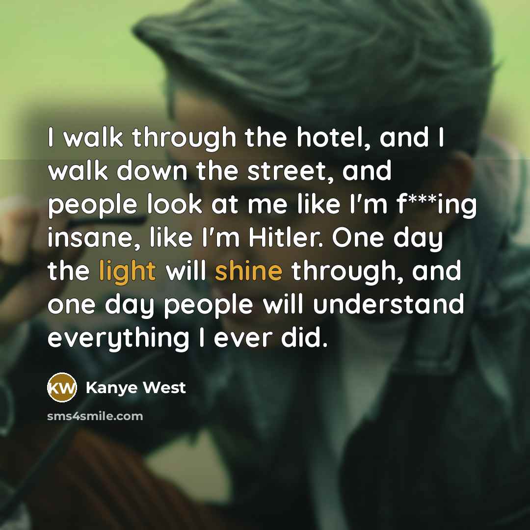 “I walk through the hotel, and I walk down the street, and people look at me like I'm f***ing insane, like I'm Hitler. One day the light will shine through, and one day people will understand everything I ever did.” quote by Kanye West