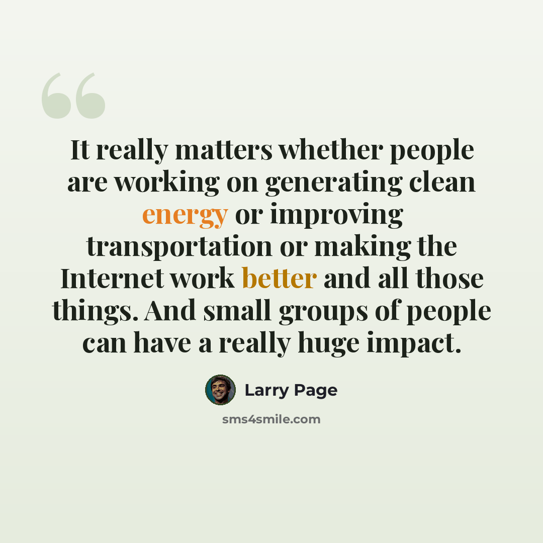 “It really matters whether people are working on generating clean energy or improving transportation or making the Internet work better and all those things. And small groups of people can have a really huge impact.” quote by Larry Page