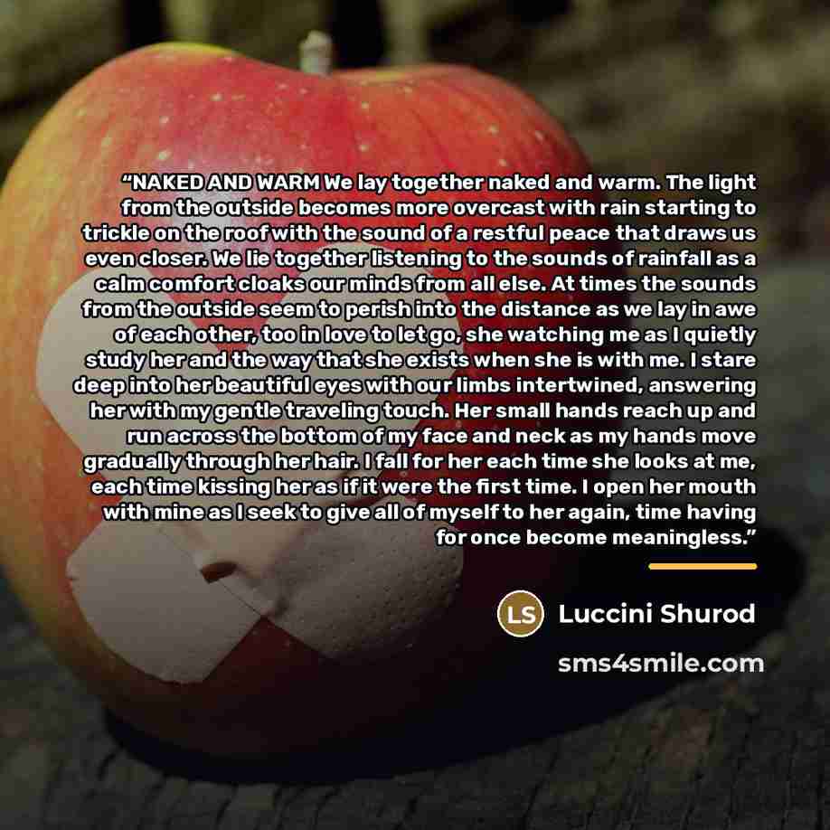 “NAKED AND WARM We lay together naked and warm. The light from the outside becomes more overcast with rain starting to trickle on the roof with the sound of a restful peace that draws us even closer. We lie together listening to the sounds of rainfall as a calm comfort cloaks our minds from all…” quote by Luccini Shurod