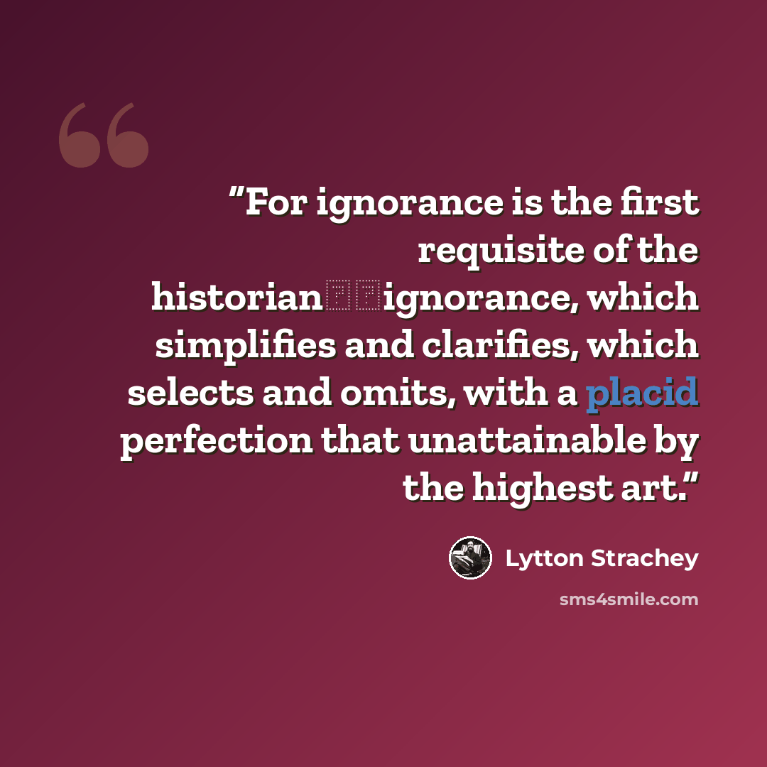 “For ignorance is the first requisite of the historian──ignorance, which simplifies and clarifies, which selects and omits, with a placid perfection that unattainable by the highest art.” quote by Lytton Strachey