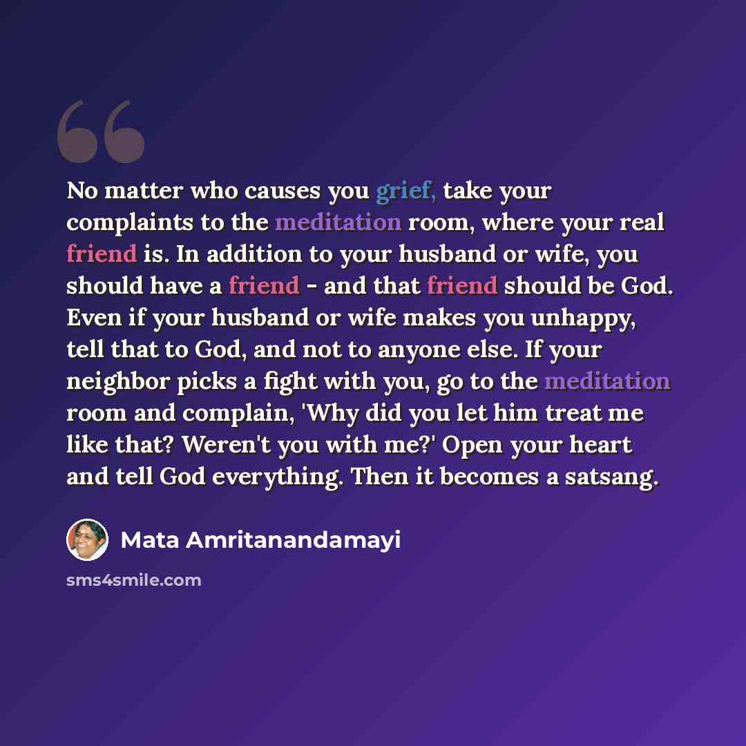 “No matter who causes you grief, take your complaints to the meditation room, where your real friend is. In addition to your husband or wife, you should have a friend - and that friend should be God. Even if your husband or wife makes you unhappy, tell that to God, and not to anyone else. If your…” quote by Mata Amritanandamayi
