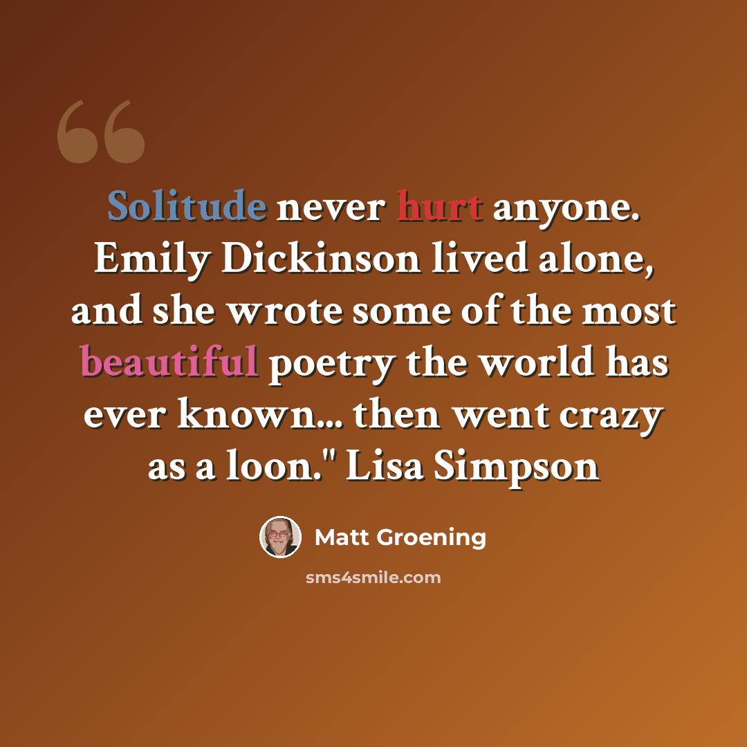 “Solitude never hurt anyone. Emily Dickinson lived alone, and she wrote some of the most beautiful poetry the world has ever known... then went crazy as a loon." Lisa Simpson” quote by Matt Groening