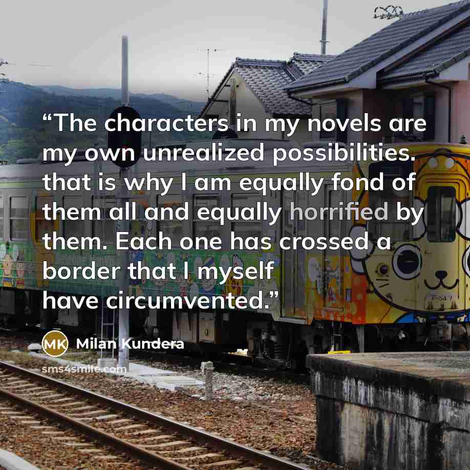 “The characters in my novels are my own unrealized possibilities. that is why I am equally fond of them all and equally horrified by them. Each one has crossed a border that I myself have circumvented.” quote by Milan Kundera