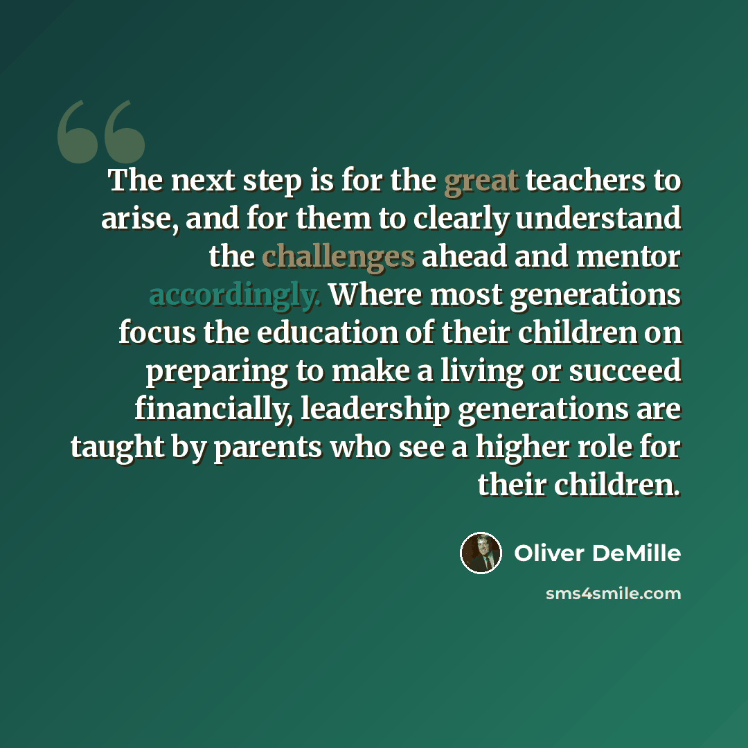 “The next step is for the great teachers to arise, and for them to clearly understand the challenges ahead and mentor accordingly. Where most generations focus the education of their children on preparing to make a living or succeed financially, leadership generations are taught by parents who see…” quote by Oliver DeMille