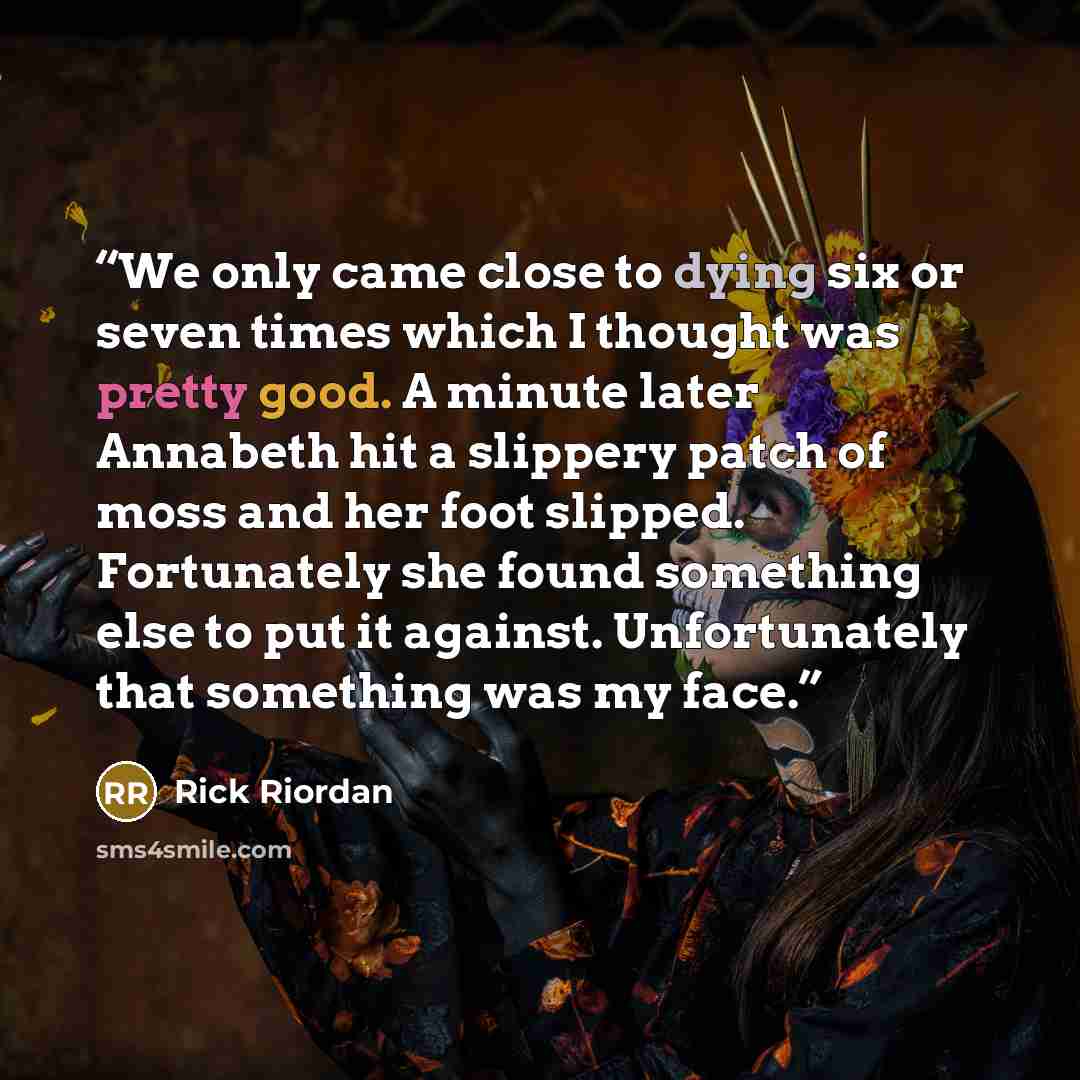 “We only came close to dying six or seven times which I thought was pretty good. A minute later Annabeth hit a slippery patch of moss and her foot slipped. Fortunately she found something else to put it against. Unfortunately that something was my face.” quote by Rick Riordan