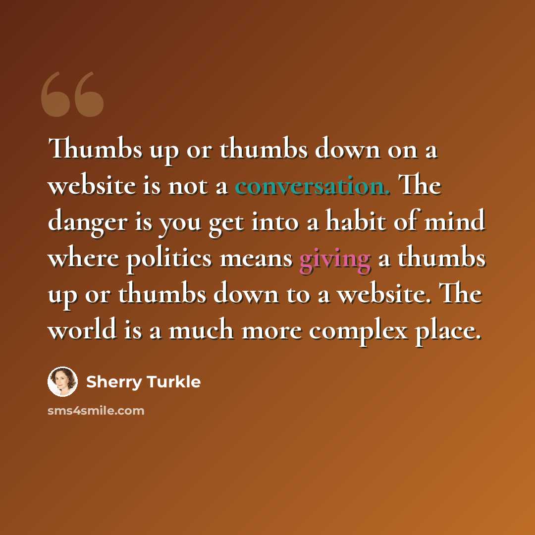 “Thumbs up or thumbs down on a website is not a conversation. The danger is you get into a habit of mind where politics means giving a thumbs up or thumbs down to a website. The world is a much more complex place.” quote by Sherry Turkle