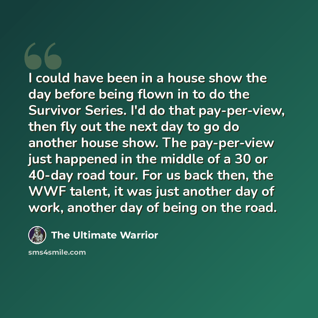“I could have been in a house show the day before being flown in to do the Survivor Series. I'd do that pay-per-view, then fly out the next day to go do another house show. The pay-per-view just happened in the middle of a 30 or 40-day road tour. For us back then, the WWF talent, it was just…” quote by The Ultimate Warrior