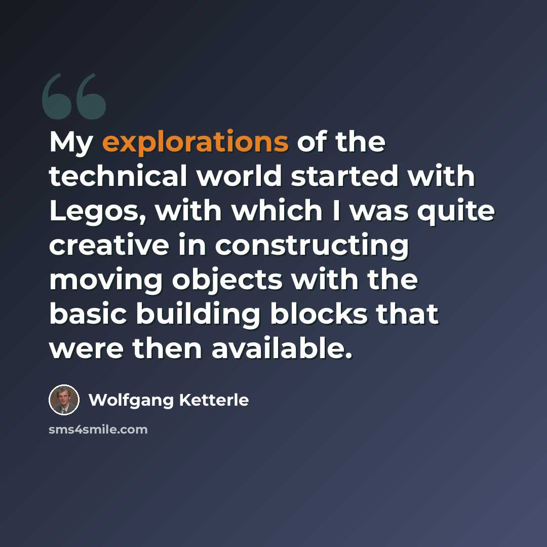 “My explorations of the technical world started with Legos, with which I was quite creative in constructing moving objects with the basic building blocks that were then available.” quote by Wolfgang Ketterle