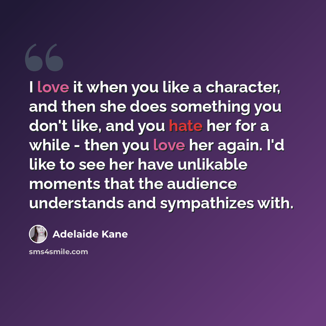 “I love it when you like a character, and then she does something you don't like, and you hate her for a while - then you love her again. I'd like to see her have unlikable moments that the audience understands and sympathizes with.” quote by Adelaide Kane