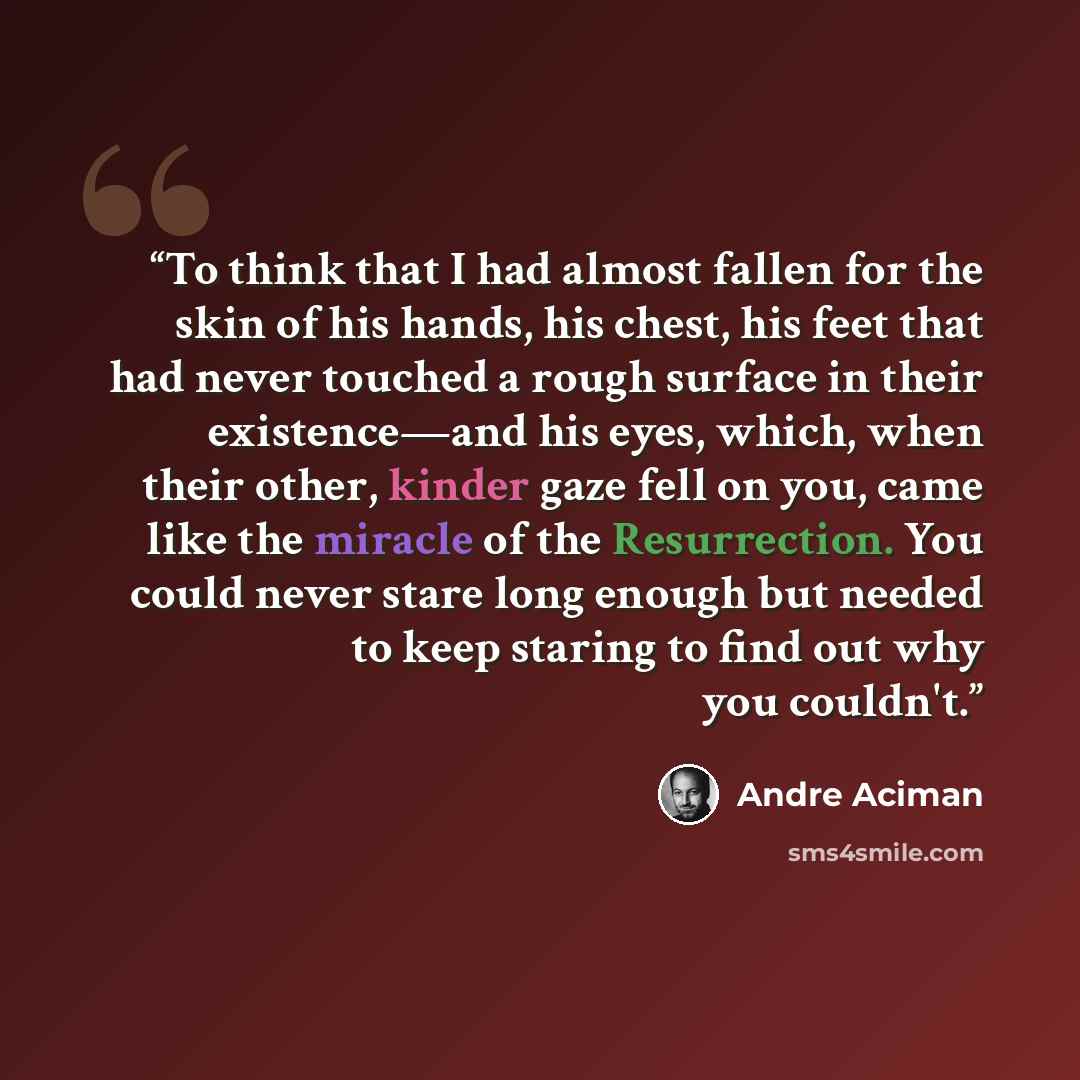 “To think that I had almost fallen for the skin of his hands, his chest, his feet that had never touched a rough surface in their existence—and his eyes, which, when their other, kinder gaze fell on you, came like the miracle of the Resurrection. You could never stare long enough but needed to keep…” quote by André Aciman