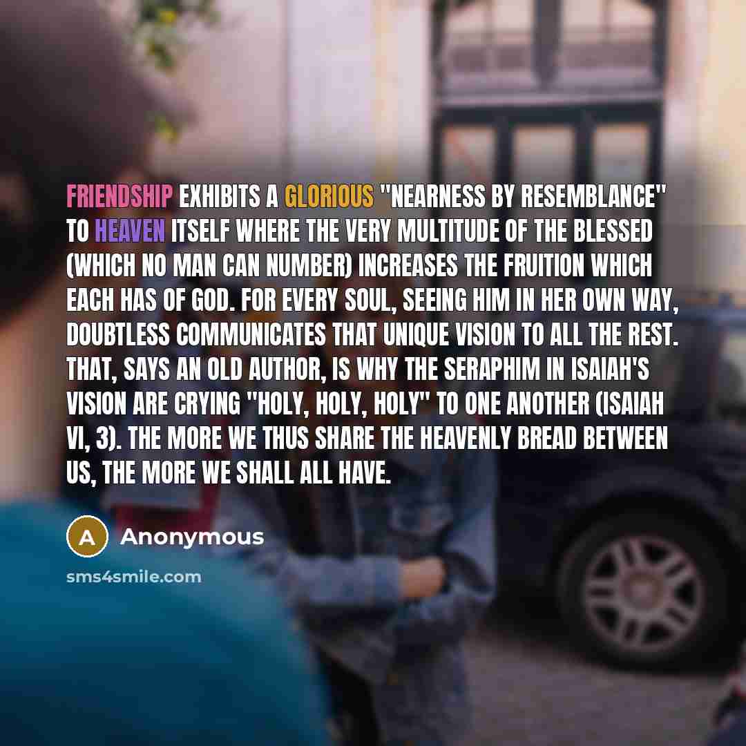 “Friendship exhibits a glorious "nearness by resemblance" to Heaven itself where the very multitude of the blessed (which no man can number) increases the fruition which each has of God. For every soul, seeing Him in her own way, doubtless communicates that unique vision to all the rest. That, says…” quote by Anonymous
