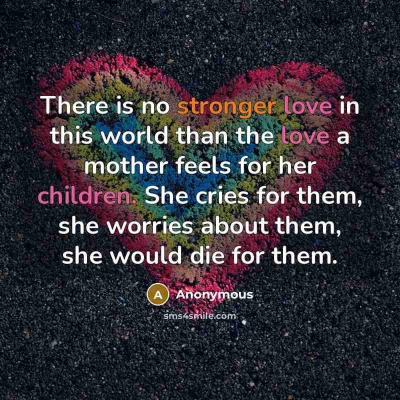 “There is no stronger love in this world than the love a mother feels for her children. She cries for them, she worries about them, she would die for them.” quote by Anonymous