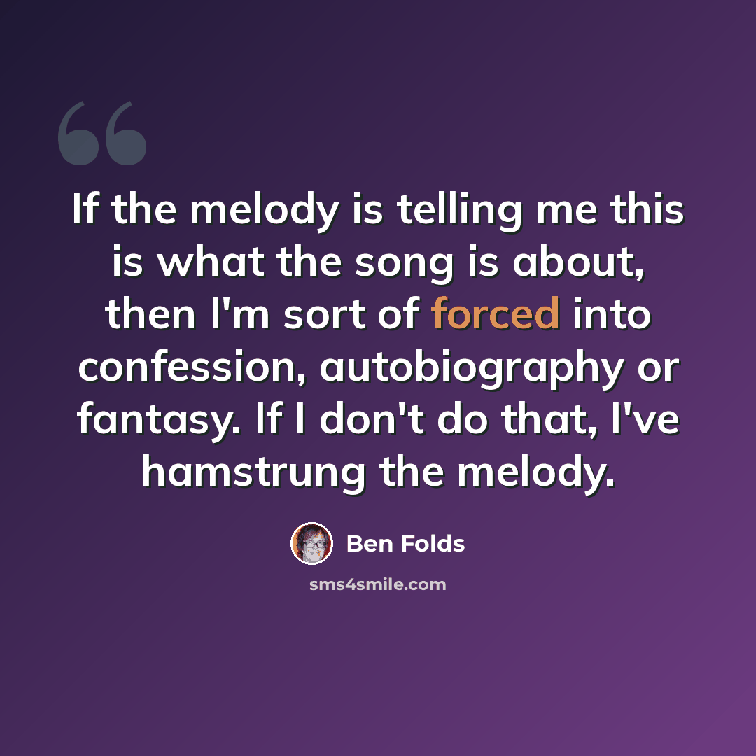 “If the melody is telling me this is what the song is about, then I'm sort of forced into confession, autobiography or fantasy. If I don't do that, I've hamstrung the melody.” quote by Ben Folds