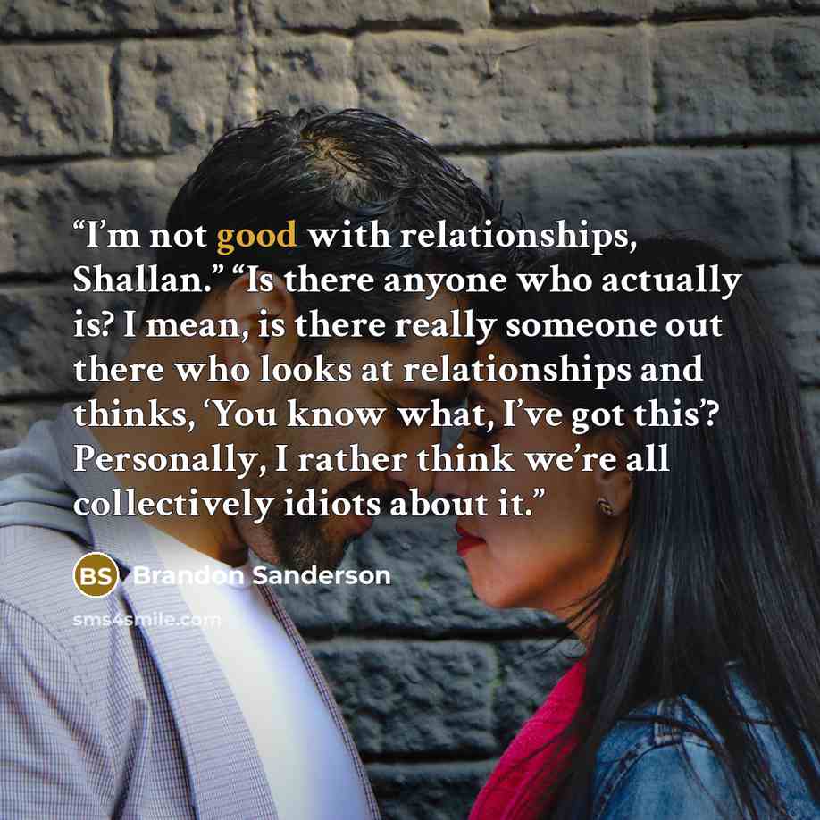 “I’m not good with relationships, Shallan.” “Is there anyone who actually is? I mean, is there really someone out there who looks at relationships and thinks, ‘You know what, I’ve got this’? Personally, I rather think we’re all collectively idiots about it.” quote by Brandon Sanderson