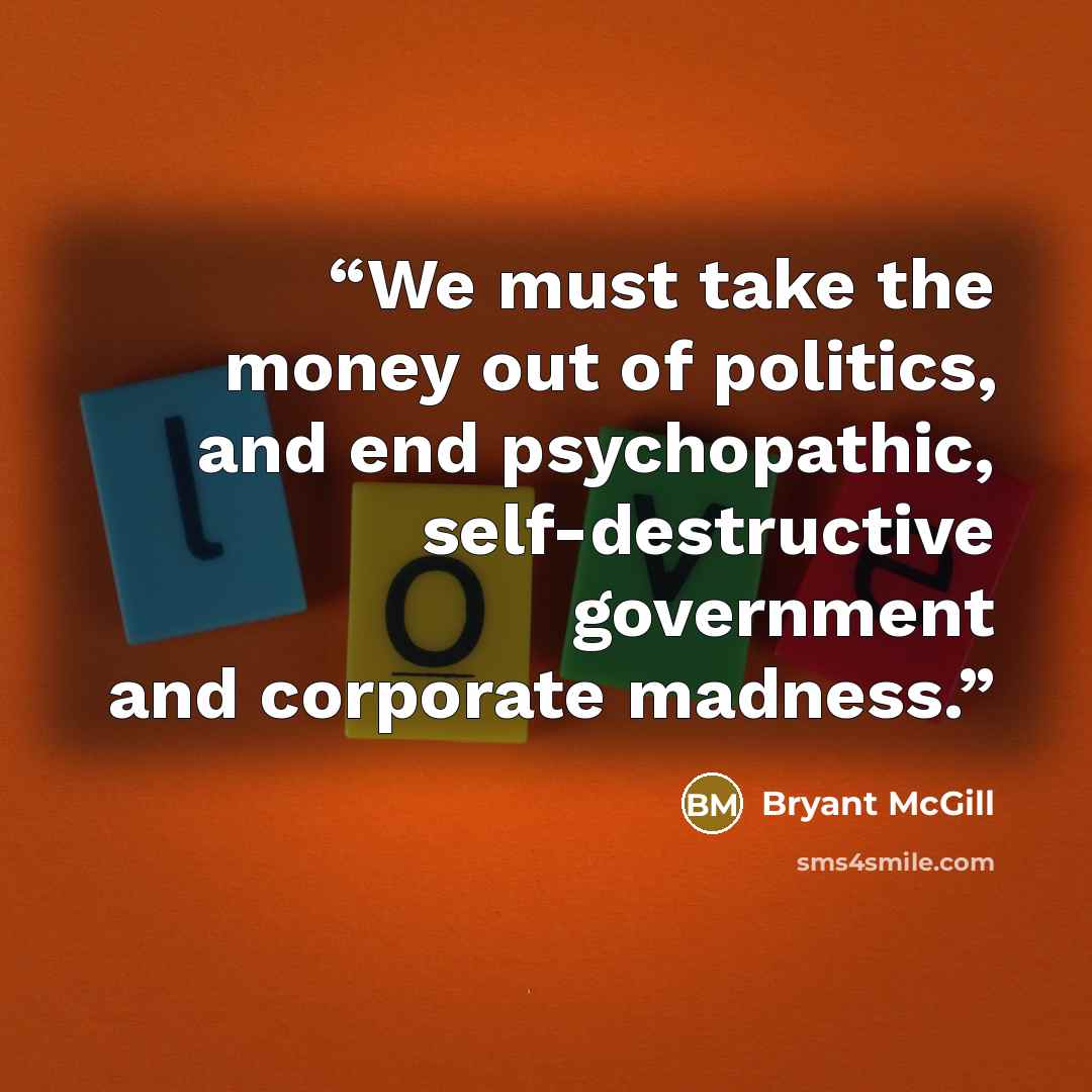 “We must take the money out of politics, and end psychopathic, self-destructive government and corporate madness.” quote by Bryant McGill