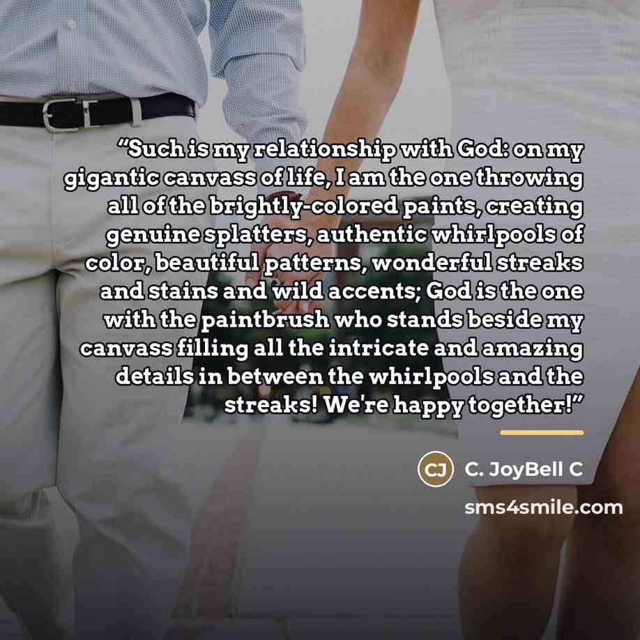 “Such is my relationship with God: on my gigantic canvass of life, I am the one throwing all of the brightly-colored paints, creating genuine splatters, authentic whirlpools of color, beautiful patterns, wonderful streaks and stains and wild accents; God is the one with the paintbrush who stands…” quote by C. JoyBell C