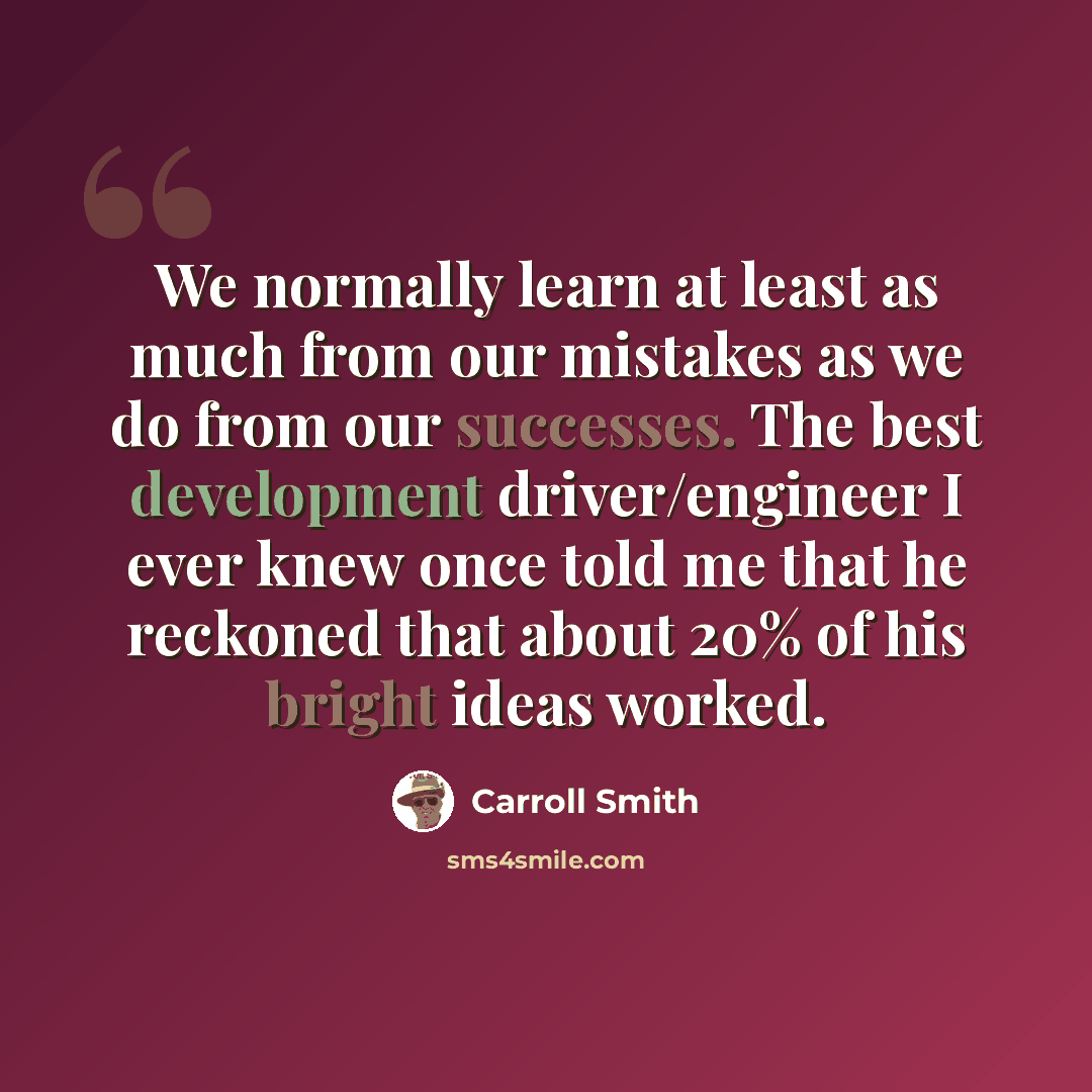 “We normally learn at least as much from our mistakes as we do from our successes. The best development driver/engineer I ever knew once told me that he reckoned that about 20% of his bright ideas worked.” quote by Carroll Smith