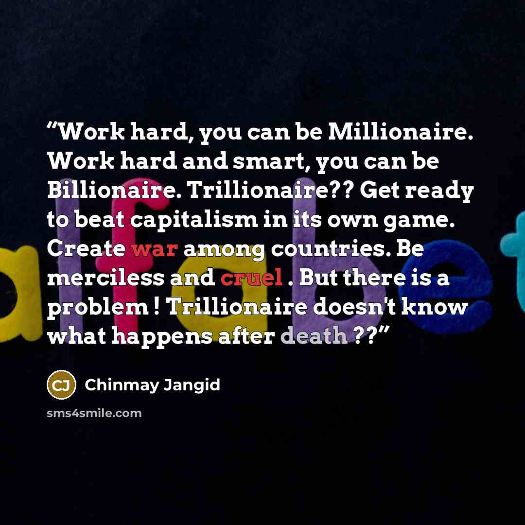 “Work hard, you can be Millionaire. Work hard and smart, you can be Billionaire. Trillionaire?? Get ready to beat capitalism in its own game. Create war among countries. Be merciless and cruel . But there is a problem ! Trillionaire doesn't know what happens after death ??” quote by Chinmay Jangid