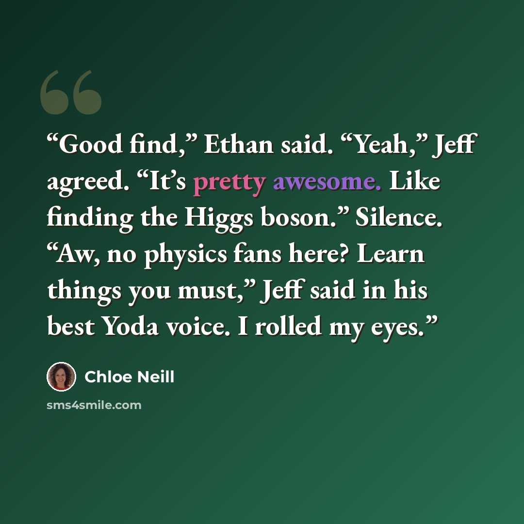 “Good find,” Ethan said. “Yeah,” Jeff agreed. “It’s pretty awesome. Like finding the Higgs boson.” Silence. “Aw, no physics fans here? Learn things you must,” Jeff said in his best Yoda voice. I rolled my eyes.” quote by Chloe Neill