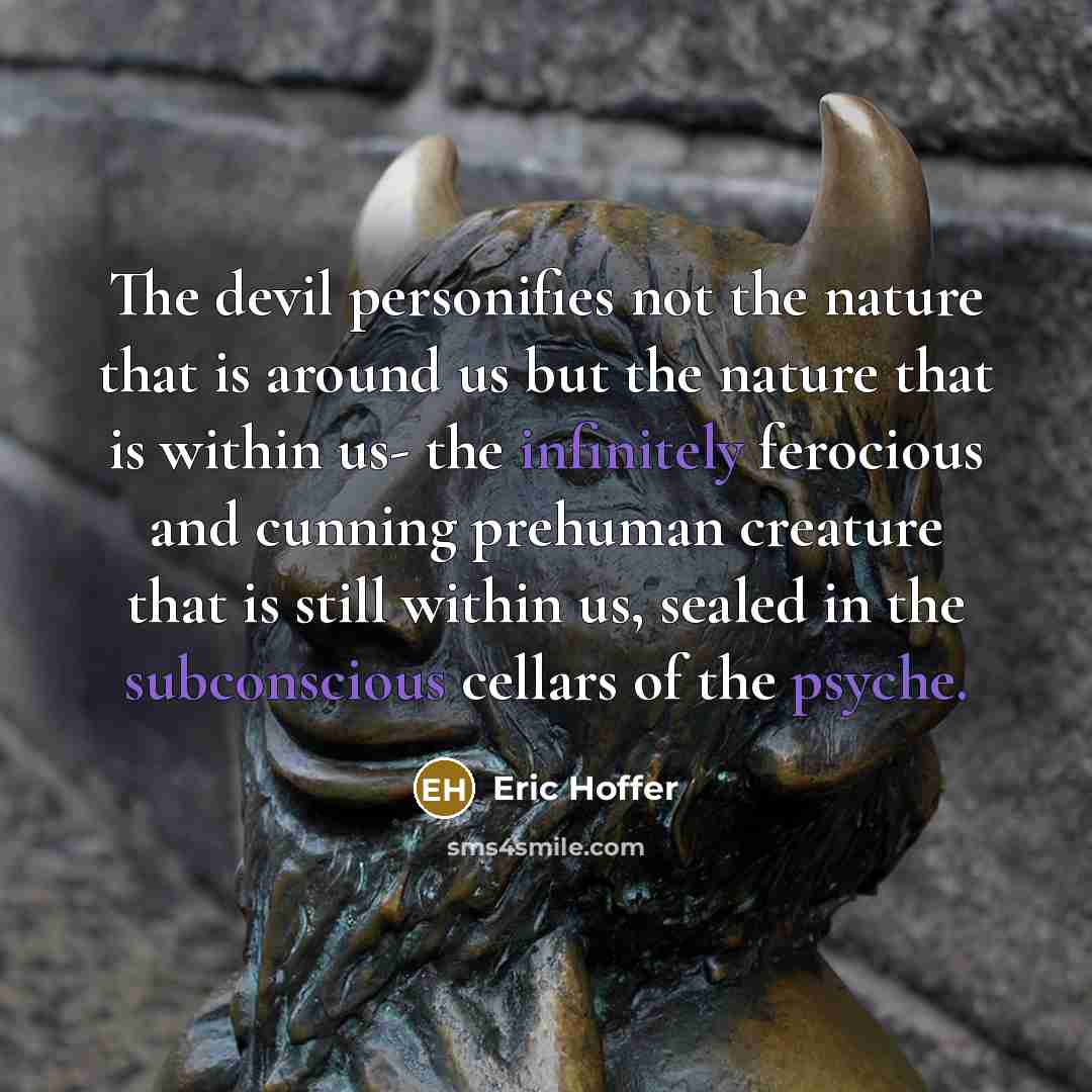 “The devil personifies not the nature that is around us but the nature that is within us- the infinitely ferocious and cunning prehuman creature that is still within us, sealed in the subconscious cellars of the psyche.” quote by Eric Hoffer