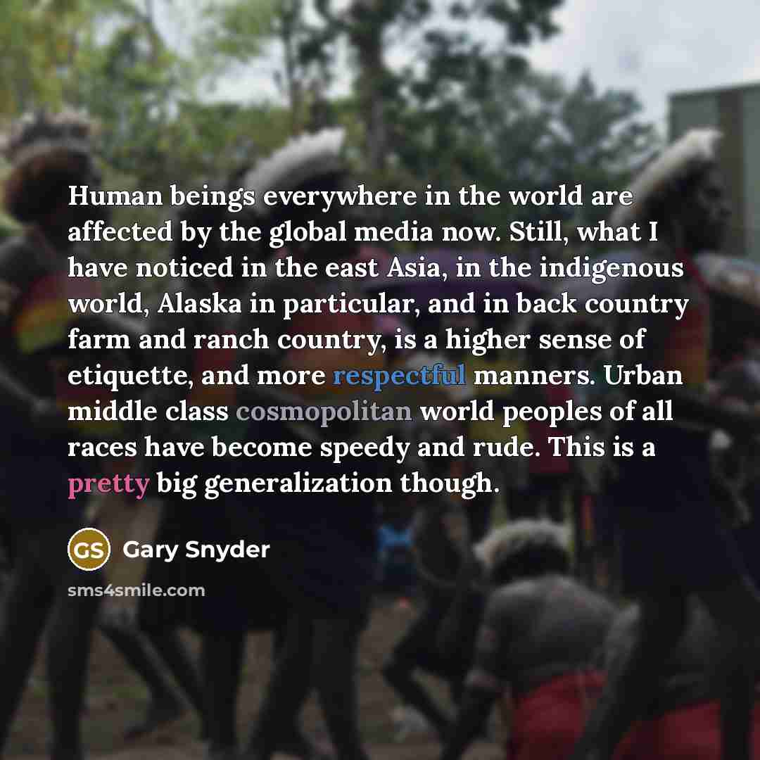 “Human beings everywhere in the world are affected by the global media now. Still, what I have noticed in the east Asia, in the indigenous world, Alaska in particular, and in back country farm and ranch country, is a higher sense of etiquette, and more respectful manners. Urban middle class…” quote by Gary Snyder