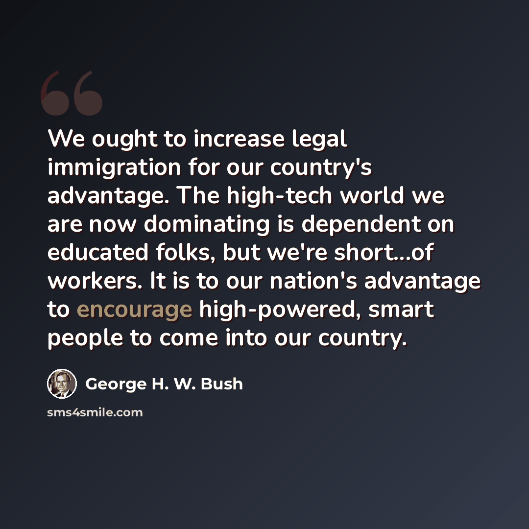 “We ought to increase legal immigration for our country's advantage. The high-tech world we are now dominating is dependent on educated folks, but we're short...of workers. It is to our nation's advantage to encourage high-powered, smart people to come into our country.” quote by George H. W. Bush