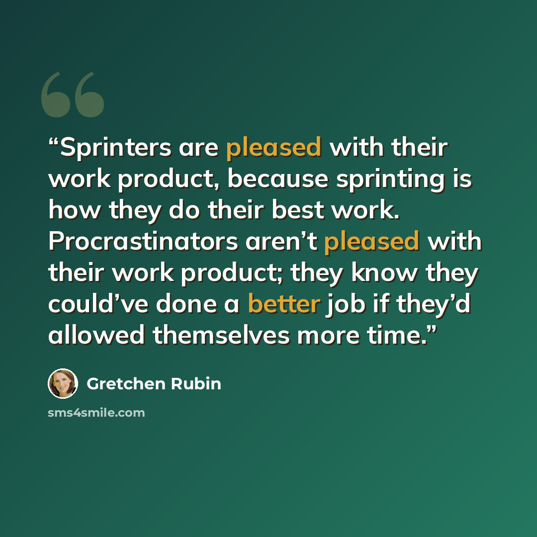 “Sprinters are pleased with their work product, because sprinting is how they do their best work. Procrastinators aren’t pleased with their work product; they know they could’ve done a better job if they’d allowed themselves more time.” quote by Gretchen Rubin