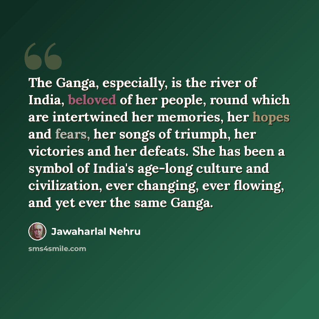 “The Ganga, especially, is the river of India, beloved of her people, round which are intertwined her memories, her hopes and fears, her songs of triumph, her victories and her defeats. She has been a symbol of India's age-long culture and civilization, ever changing, ever flowing, and yet ever the…” quote by Jawaharlal Nehru