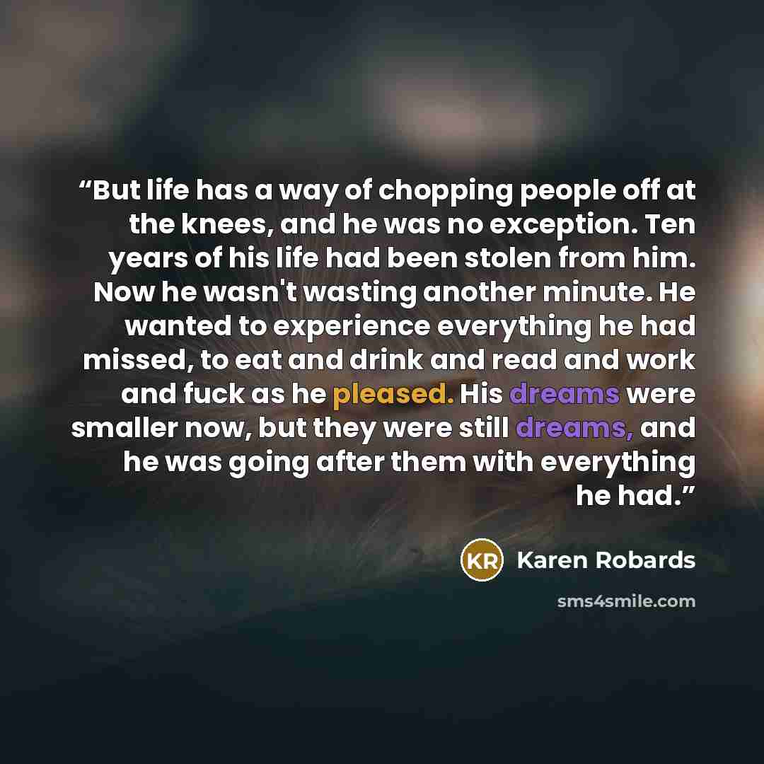“But life has a way of chopping people off at the knees, and he was no exception. Ten years of his life had been stolen from him. Now he wasn't wasting another minute. He wanted to experience everything he had missed, to eat and drink and read and work and fuck as he pleased. His dreams were…” quote by Karen Robards