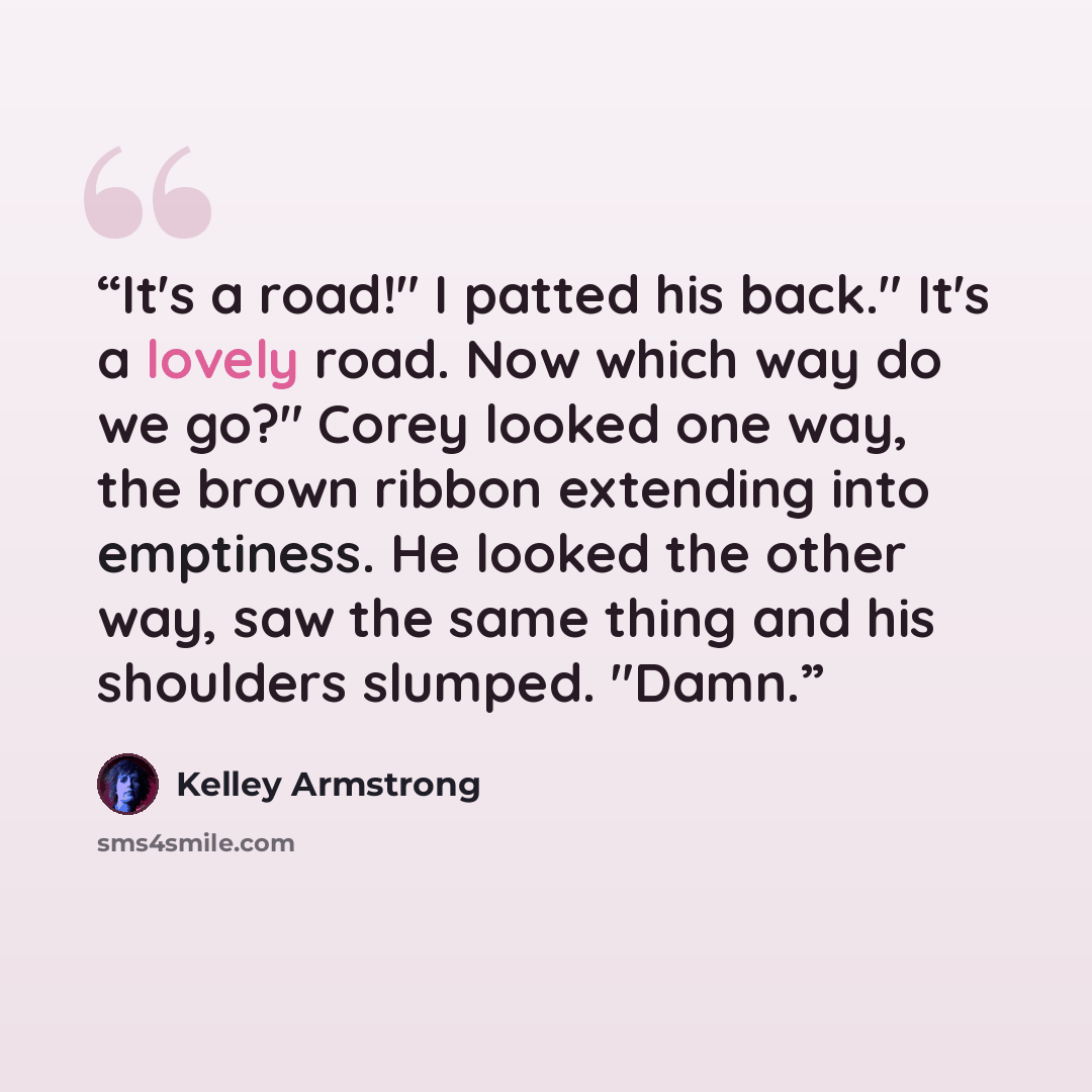 “It's a road!" I patted his back." It's a lovely road. Now which way do we go?" Corey looked one way, the brown ribbon extending into emptiness. He looked the other way, saw the same thing and his shoulders slumped. "Damn.” quote by Kelley Armstrong