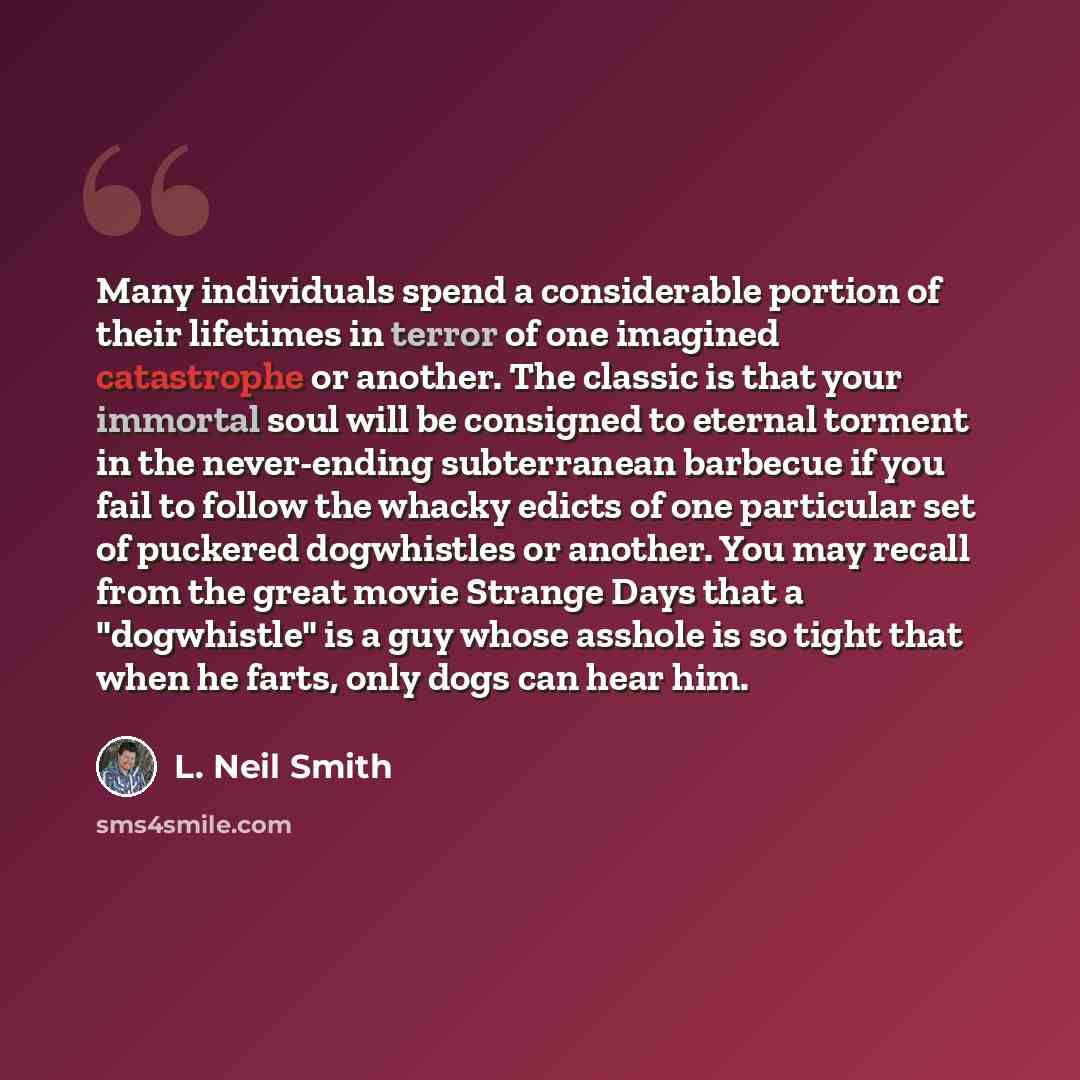 “Many individuals spend a considerable portion of their lifetimes in terror of one imagined catastrophe or another. The classic is that your immortal soul will be consigned to eternal torment in the never-ending subterranean barbecue if you fail to follow the whacky edicts of one particular set of…” quote by L. Neil Smith