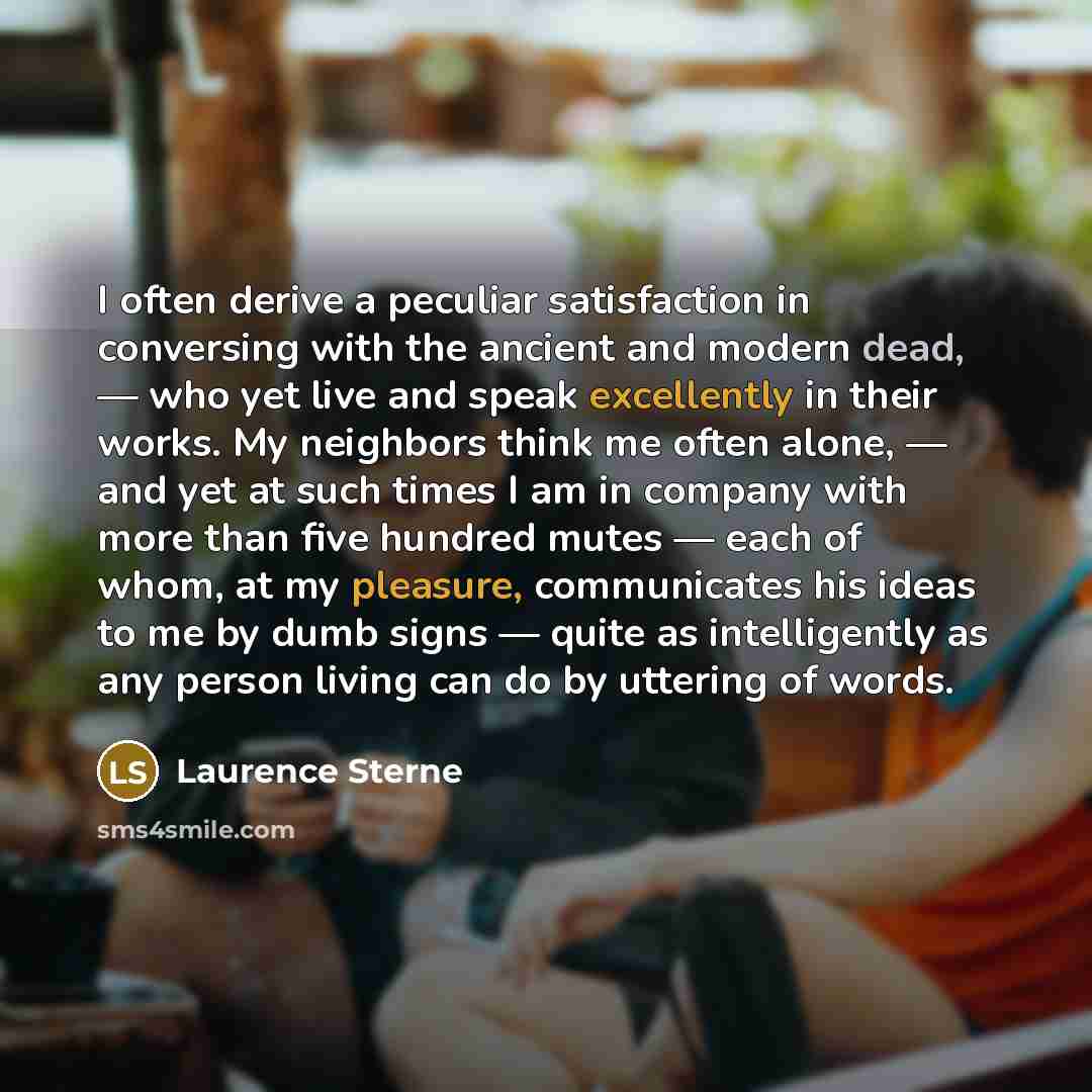“I often derive a peculiar satisfaction in conversing with the ancient and modern dead, — who yet live and speak excellently in their works. My neighbors think me often alone, — and yet at such times I am in company with more than five hundred mutes — each of whom, at my pleasure, communicates his…” quote by Laurence Sterne