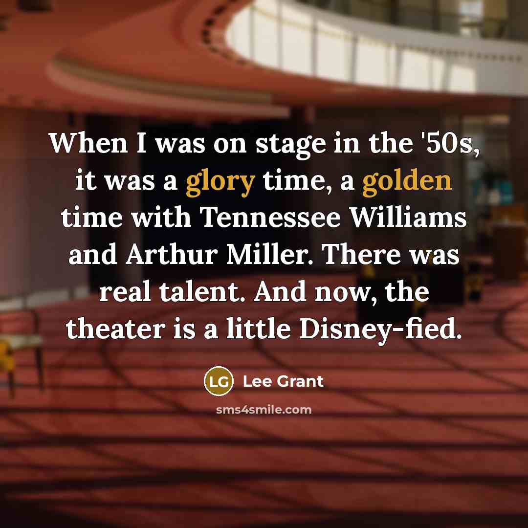 “When I was on stage in the '50s, it was a glory time, a golden time with Tennessee Williams and Arthur Miller. There was real talent. And now, the theater is a little Disney-fied.” quote by Lee Grant
