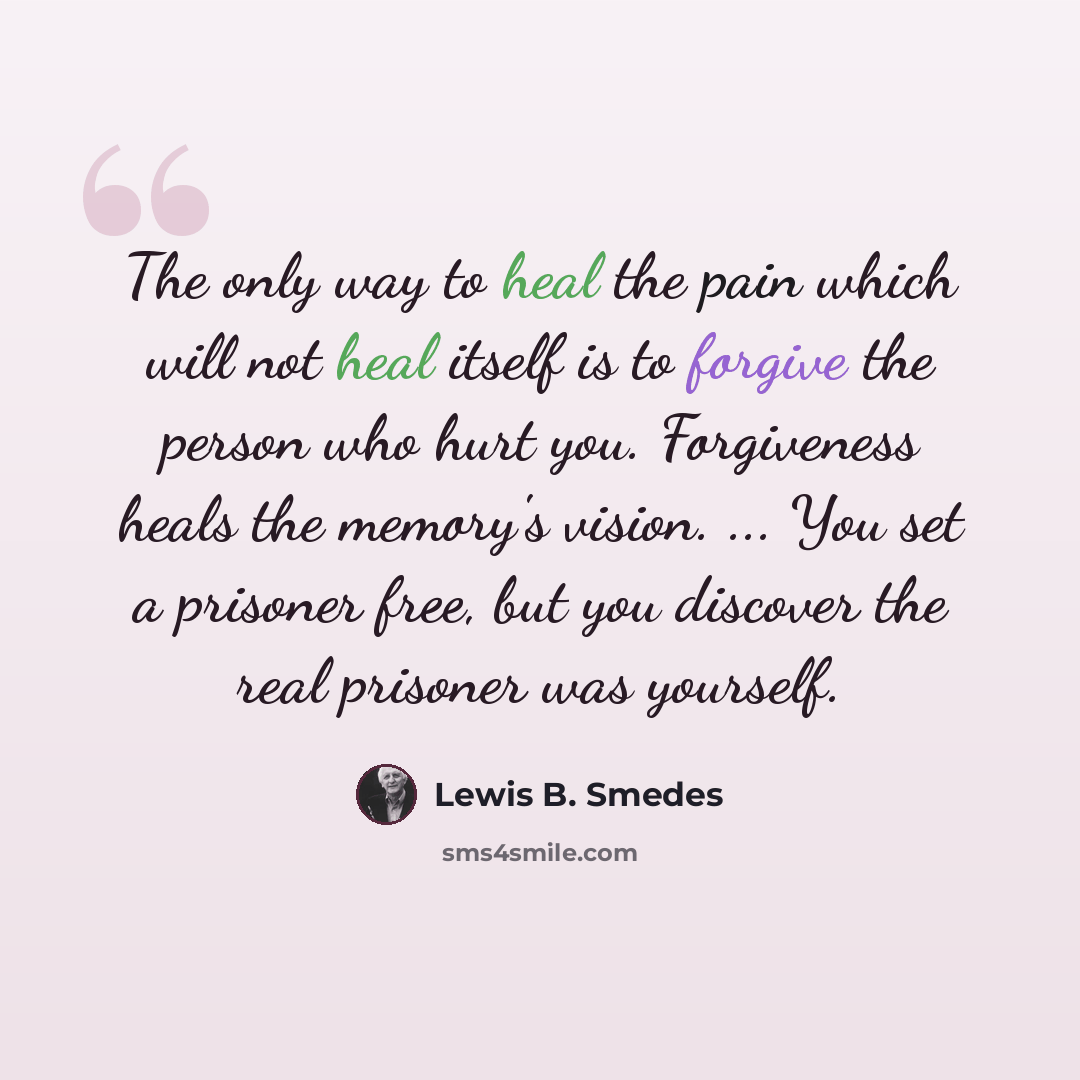 “The only way to heal the pain which will not heal itself is to forgive the person who hurt you. Forgiveness heals the memory's vision. ... You set a prisoner free, but you discover the real prisoner was yourself.” quote by Lewis B. Smedes