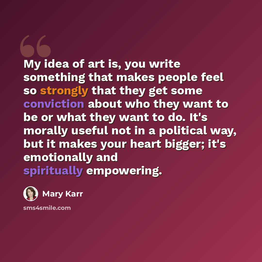 “My idea of art is, you write something that makes people feel so strongly that they get some conviction about who they want to be or what they want to do. It's morally useful not in a political way, but it makes your heart bigger; it's emotionally and spiritually empowering.” quote by Mary Karr